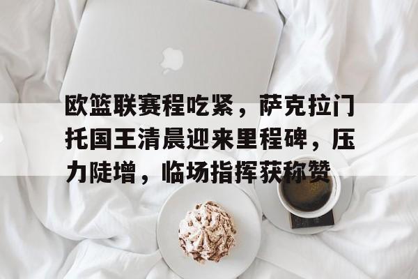 3377中国官网-欧篮联赛程吃紧，萨克拉门托国王清晨迎来里程碑，压力陡增，临场指挥获称赞